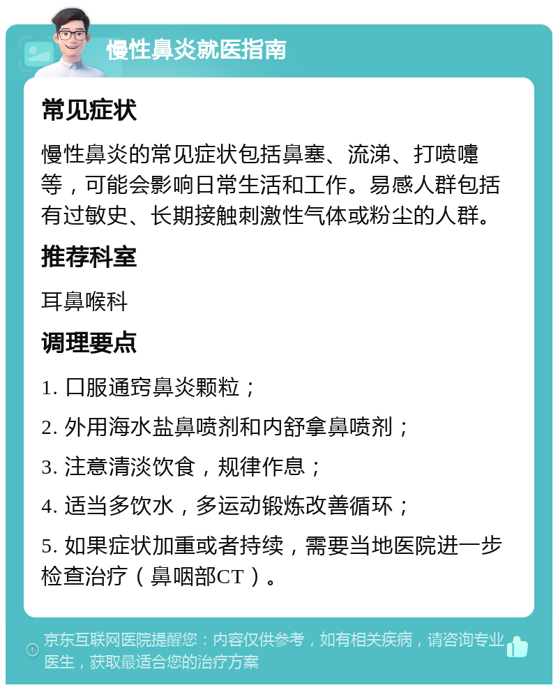 慢性鼻炎就医指南 常见症状 慢性鼻炎的常见症状包括鼻塞、流涕、打喷嚏等，可能会影响日常生活和工作。易感人群包括有过敏史、长期接触刺激性气体或粉尘的人群。 推荐科室 耳鼻喉科 调理要点 1. 口服通窍鼻炎颗粒； 2. 外用海水盐鼻喷剂和内舒拿鼻喷剂； 3. 注意清淡饮食，规律作息； 4. 适当多饮水，多运动锻炼改善循环； 5. 如果症状加重或者持续，需要当地医院进一步检查治疗（鼻咽部CT）。