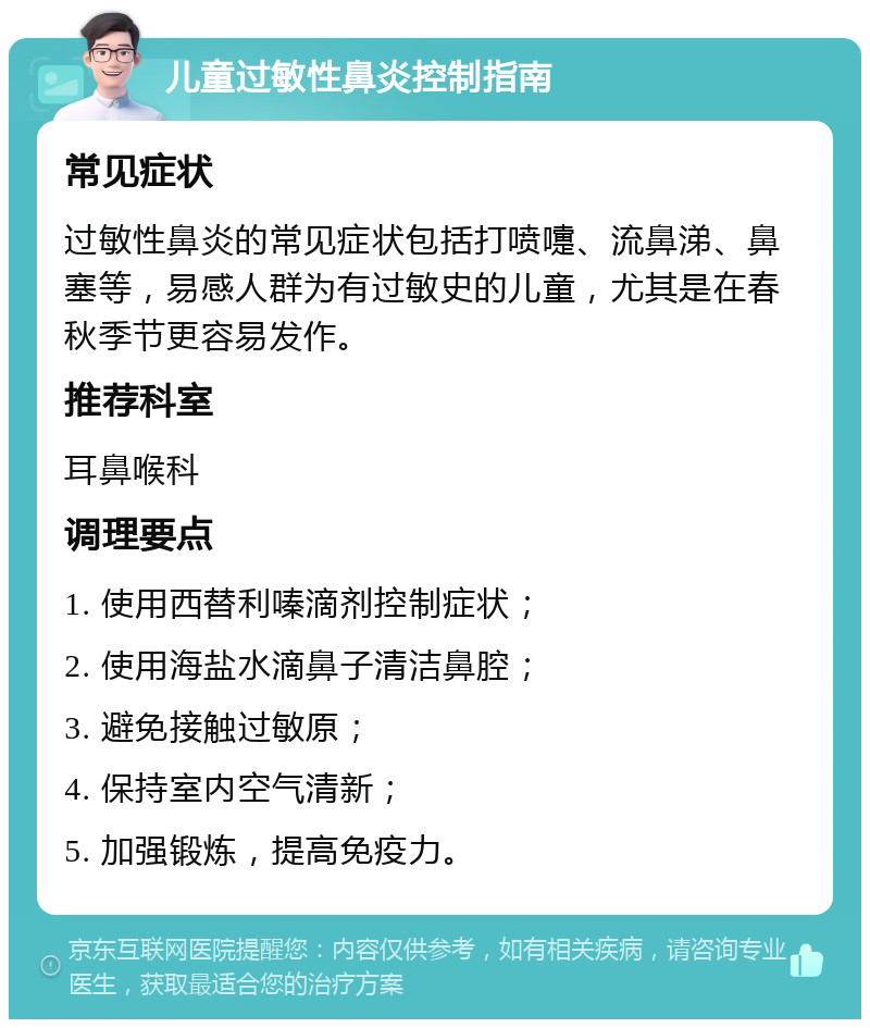 儿童过敏性鼻炎控制指南 常见症状 过敏性鼻炎的常见症状包括打喷嚏、流鼻涕、鼻塞等，易感人群为有过敏史的儿童，尤其是在春秋季节更容易发作。 推荐科室 耳鼻喉科 调理要点 1. 使用西替利嗪滴剂控制症状； 2. 使用海盐水滴鼻子清洁鼻腔； 3. 避免接触过敏原； 4. 保持室内空气清新； 5. 加强锻炼，提高免疫力。