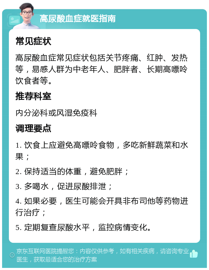 高尿酸血症就医指南 常见症状 高尿酸血症常见症状包括关节疼痛、红肿、发热等，易感人群为中老年人、肥胖者、长期高嘌呤饮食者等。 推荐科室 内分泌科或风湿免疫科 调理要点 1. 饮食上应避免高嘌呤食物，多吃新鲜蔬菜和水果； 2. 保持适当的体重，避免肥胖； 3. 多喝水，促进尿酸排泄； 4. 如果必要，医生可能会开具非布司他等药物进行治疗； 5. 定期复查尿酸水平，监控病情变化。