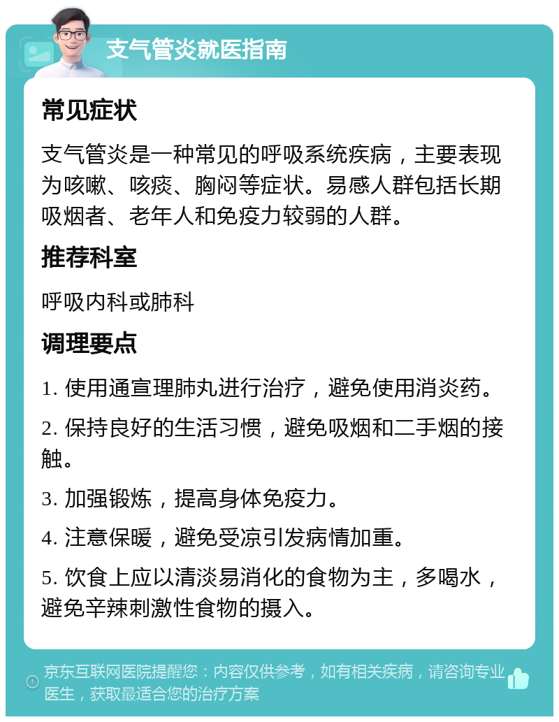 支气管炎就医指南 常见症状 支气管炎是一种常见的呼吸系统疾病，主要表现为咳嗽、咳痰、胸闷等症状。易感人群包括长期吸烟者、老年人和免疫力较弱的人群。 推荐科室 呼吸内科或肺科 调理要点 1. 使用通宣理肺丸进行治疗，避免使用消炎药。 2. 保持良好的生活习惯，避免吸烟和二手烟的接触。 3. 加强锻炼，提高身体免疫力。 4. 注意保暖，避免受凉引发病情加重。 5. 饮食上应以清淡易消化的食物为主，多喝水，避免辛辣刺激性食物的摄入。