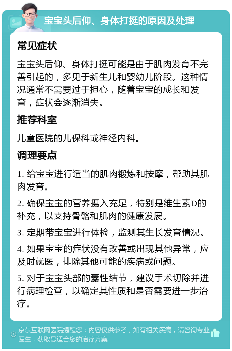 宝宝头后仰、身体打挺的原因及处理 常见症状 宝宝头后仰、身体打挺可能是由于肌肉发育不完善引起的，多见于新生儿和婴幼儿阶段。这种情况通常不需要过于担心，随着宝宝的成长和发育，症状会逐渐消失。 推荐科室 儿童医院的儿保科或神经内科。 调理要点 1. 给宝宝进行适当的肌肉锻炼和按摩，帮助其肌肉发育。 2. 确保宝宝的营养摄入充足，特别是维生素D的补充，以支持骨骼和肌肉的健康发展。 3. 定期带宝宝进行体检，监测其生长发育情况。 4. 如果宝宝的症状没有改善或出现其他异常，应及时就医，排除其他可能的疾病或问题。 5. 对于宝宝头部的囊性结节，建议手术切除并进行病理检查，以确定其性质和是否需要进一步治疗。