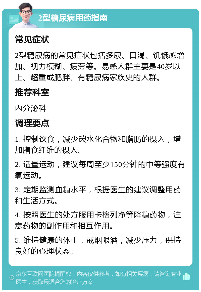 2型糖尿病用药指南 常见症状 2型糖尿病的常见症状包括多尿、口渴、饥饿感增加、视力模糊、疲劳等。易感人群主要是40岁以上、超重或肥胖、有糖尿病家族史的人群。 推荐科室 内分泌科 调理要点 1. 控制饮食，减少碳水化合物和脂肪的摄入，增加膳食纤维的摄入。 2. 适量运动，建议每周至少150分钟的中等强度有氧运动。 3. 定期监测血糖水平，根据医生的建议调整用药和生活方式。 4. 按照医生的处方服用卡格列净等降糖药物，注意药物的副作用和相互作用。 5. 维持健康的体重，戒烟限酒，减少压力，保持良好的心理状态。