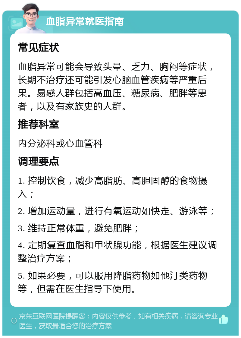 血脂异常就医指南 常见症状 血脂异常可能会导致头晕、乏力、胸闷等症状，长期不治疗还可能引发心脑血管疾病等严重后果。易感人群包括高血压、糖尿病、肥胖等患者，以及有家族史的人群。 推荐科室 内分泌科或心血管科 调理要点 1. 控制饮食，减少高脂肪、高胆固醇的食物摄入； 2. 增加运动量，进行有氧运动如快走、游泳等； 3. 维持正常体重，避免肥胖； 4. 定期复查血脂和甲状腺功能，根据医生建议调整治疗方案； 5. 如果必要，可以服用降脂药物如他汀类药物等，但需在医生指导下使用。