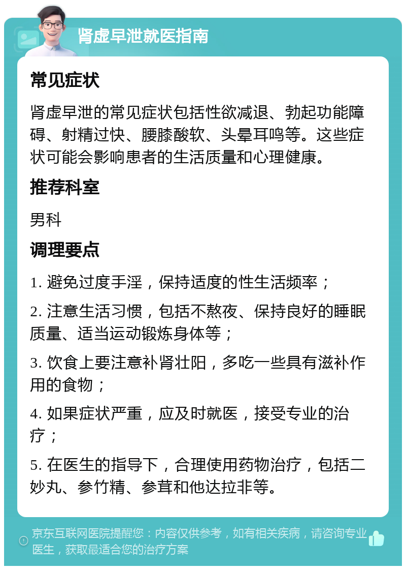 肾虚早泄就医指南 常见症状 肾虚早泄的常见症状包括性欲减退、勃起功能障碍、射精过快、腰膝酸软、头晕耳鸣等。这些症状可能会影响患者的生活质量和心理健康。 推荐科室 男科 调理要点 1. 避免过度手淫，保持适度的性生活频率； 2. 注意生活习惯，包括不熬夜、保持良好的睡眠质量、适当运动锻炼身体等； 3. 饮食上要注意补肾壮阳，多吃一些具有滋补作用的食物； 4. 如果症状严重，应及时就医，接受专业的治疗； 5. 在医生的指导下，合理使用药物治疗，包括二妙丸、参竹精、参茸和他达拉非等。