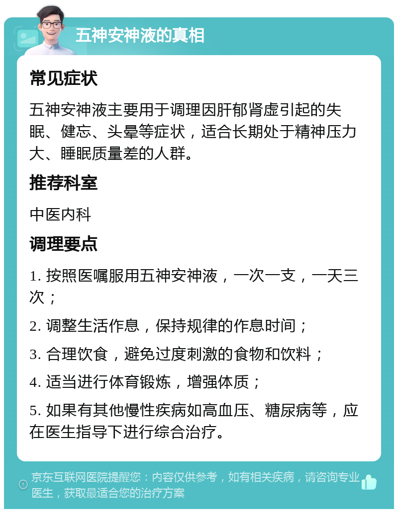 五神安神液的真相 常见症状 五神安神液主要用于调理因肝郁肾虚引起的失眠、健忘、头晕等症状，适合长期处于精神压力大、睡眠质量差的人群。 推荐科室 中医内科 调理要点 1. 按照医嘱服用五神安神液，一次一支，一天三次； 2. 调整生活作息，保持规律的作息时间； 3. 合理饮食，避免过度刺激的食物和饮料； 4. 适当进行体育锻炼，增强体质； 5. 如果有其他慢性疾病如高血压、糖尿病等，应在医生指导下进行综合治疗。