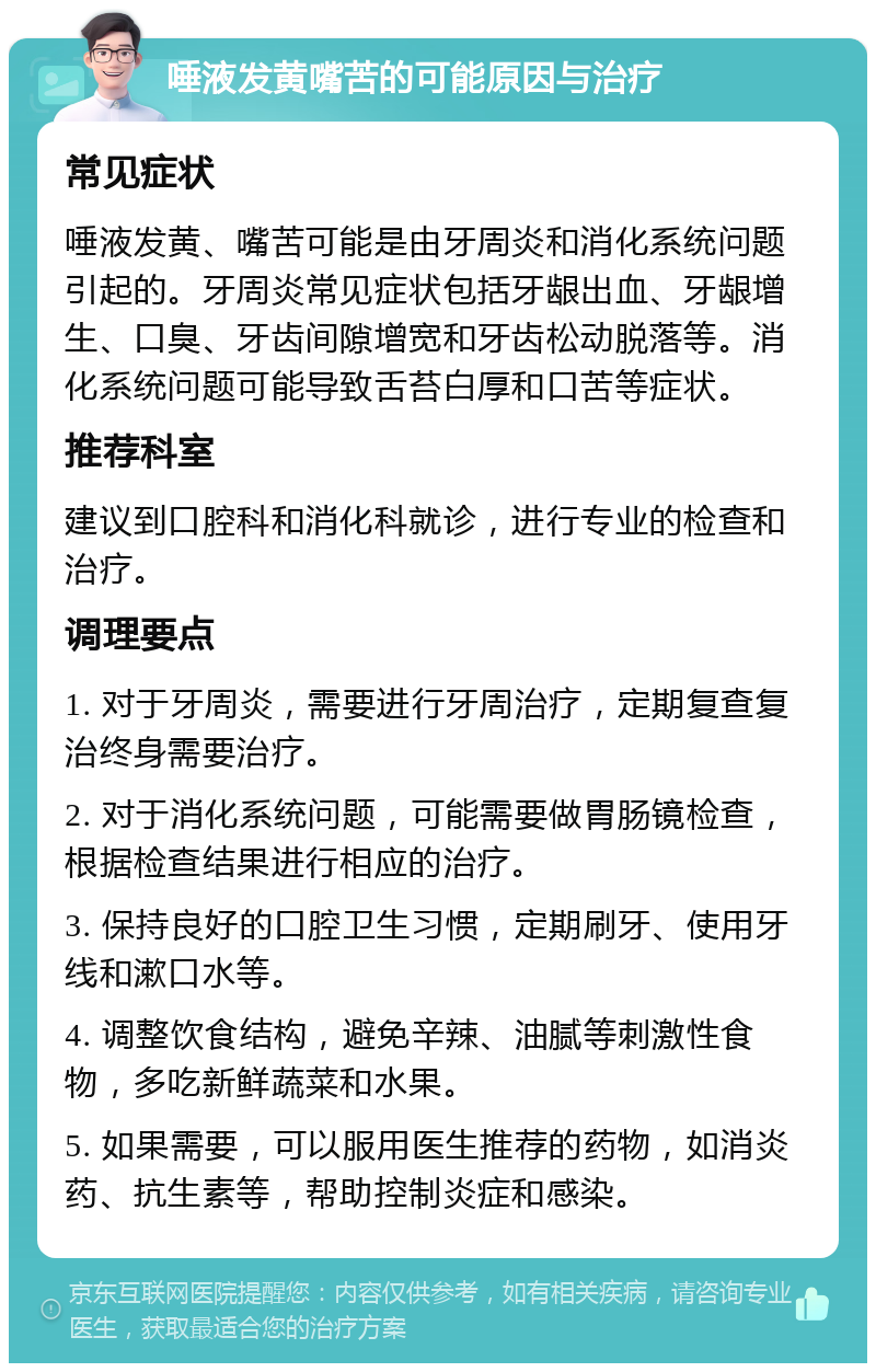 唾液发黄嘴苦的可能原因与治疗 常见症状 唾液发黄、嘴苦可能是由牙周炎和消化系统问题引起的。牙周炎常见症状包括牙龈出血、牙龈增生、口臭、牙齿间隙增宽和牙齿松动脱落等。消化系统问题可能导致舌苔白厚和口苦等症状。 推荐科室 建议到口腔科和消化科就诊，进行专业的检查和治疗。 调理要点 1. 对于牙周炎，需要进行牙周治疗，定期复查复治终身需要治疗。 2. 对于消化系统问题，可能需要做胃肠镜检查，根据检查结果进行相应的治疗。 3. 保持良好的口腔卫生习惯，定期刷牙、使用牙线和漱口水等。 4. 调整饮食结构，避免辛辣、油腻等刺激性食物，多吃新鲜蔬菜和水果。 5. 如果需要，可以服用医生推荐的药物，如消炎药、抗生素等，帮助控制炎症和感染。