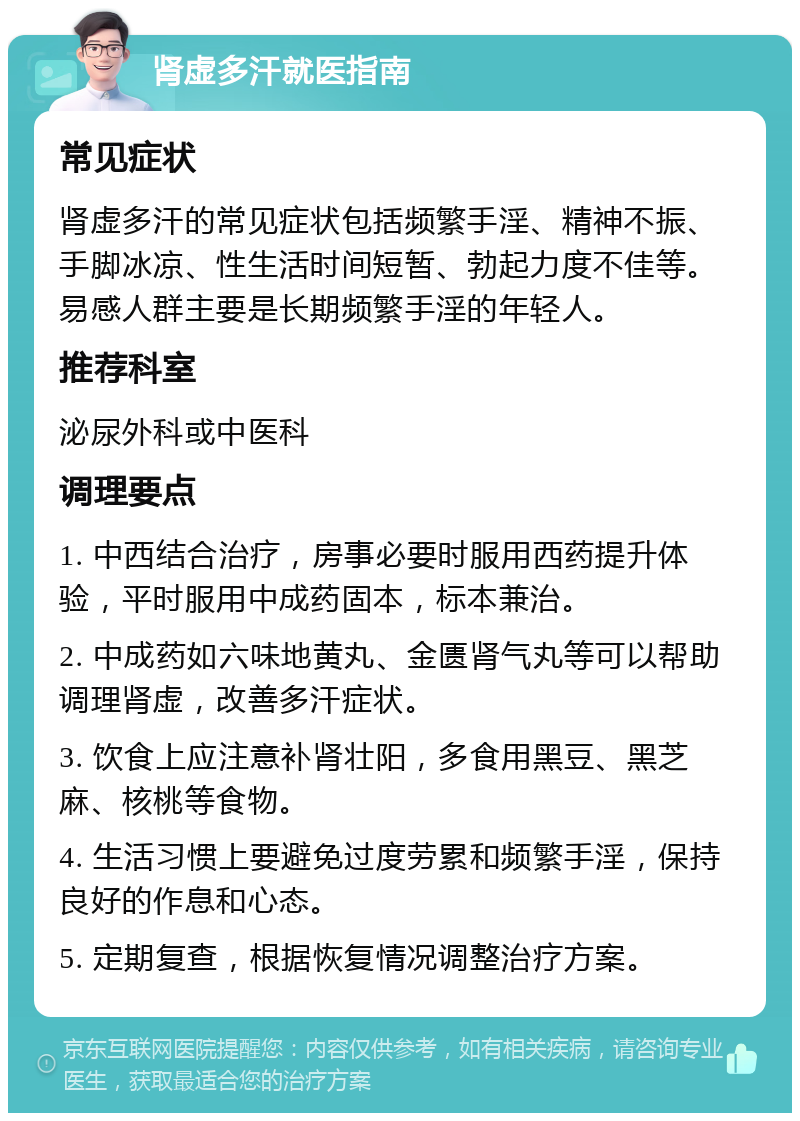 肾虚多汗就医指南 常见症状 肾虚多汗的常见症状包括频繁手淫、精神不振、手脚冰凉、性生活时间短暂、勃起力度不佳等。易感人群主要是长期频繁手淫的年轻人。 推荐科室 泌尿外科或中医科 调理要点 1. 中西结合治疗，房事必要时服用西药提升体验，平时服用中成药固本，标本兼治。 2. 中成药如六味地黄丸、金匮肾气丸等可以帮助调理肾虚，改善多汗症状。 3. 饮食上应注意补肾壮阳，多食用黑豆、黑芝麻、核桃等食物。 4. 生活习惯上要避免过度劳累和频繁手淫，保持良好的作息和心态。 5. 定期复查，根据恢复情况调整治疗方案。