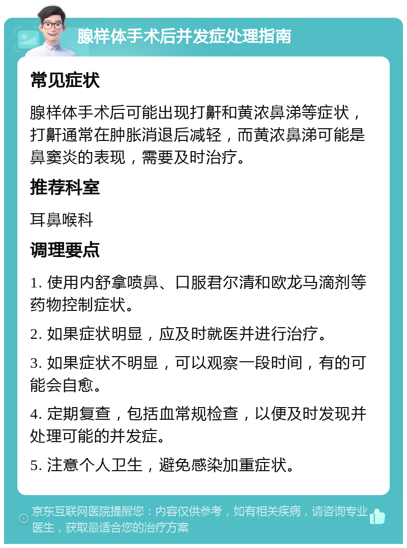 腺样体手术后并发症处理指南 常见症状 腺样体手术后可能出现打鼾和黄浓鼻涕等症状，打鼾通常在肿胀消退后减轻，而黄浓鼻涕可能是鼻窦炎的表现，需要及时治疗。 推荐科室 耳鼻喉科 调理要点 1. 使用内舒拿喷鼻、口服君尔清和欧龙马滴剂等药物控制症状。 2. 如果症状明显，应及时就医并进行治疗。 3. 如果症状不明显，可以观察一段时间，有的可能会自愈。 4. 定期复查，包括血常规检查，以便及时发现并处理可能的并发症。 5. 注意个人卫生，避免感染加重症状。