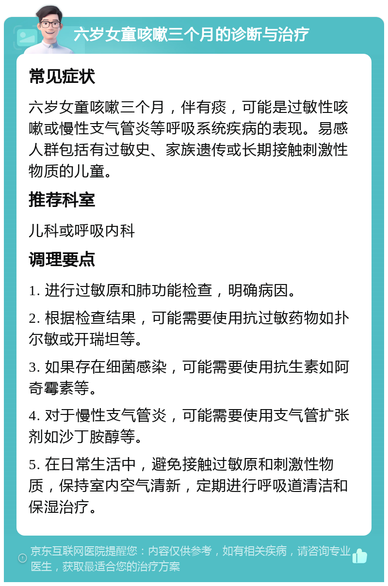 六岁女童咳嗽三个月的诊断与治疗 常见症状 六岁女童咳嗽三个月，伴有痰，可能是过敏性咳嗽或慢性支气管炎等呼吸系统疾病的表现。易感人群包括有过敏史、家族遗传或长期接触刺激性物质的儿童。 推荐科室 儿科或呼吸内科 调理要点 1. 进行过敏原和肺功能检查，明确病因。 2. 根据检查结果，可能需要使用抗过敏药物如扑尔敏或开瑞坦等。 3. 如果存在细菌感染，可能需要使用抗生素如阿奇霉素等。 4. 对于慢性支气管炎，可能需要使用支气管扩张剂如沙丁胺醇等。 5. 在日常生活中，避免接触过敏原和刺激性物质，保持室内空气清新，定期进行呼吸道清洁和保湿治疗。