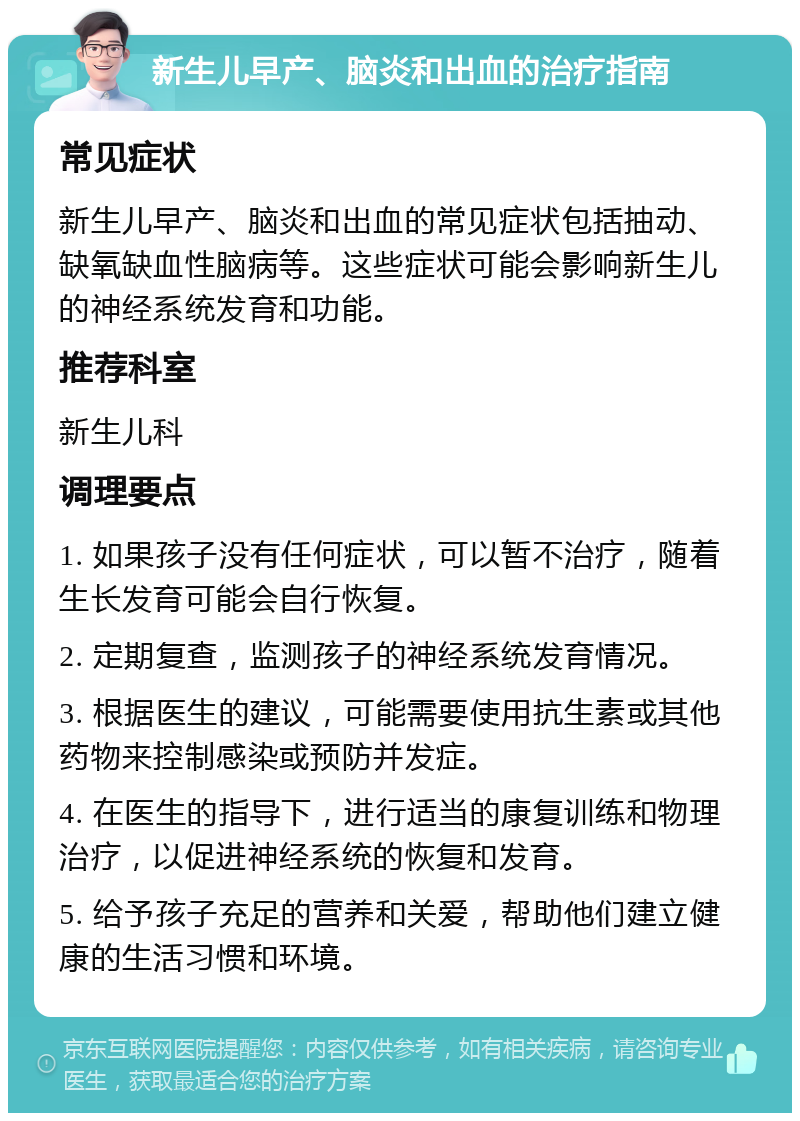 新生儿早产、脑炎和出血的治疗指南 常见症状 新生儿早产、脑炎和出血的常见症状包括抽动、缺氧缺血性脑病等。这些症状可能会影响新生儿的神经系统发育和功能。 推荐科室 新生儿科 调理要点 1. 如果孩子没有任何症状，可以暂不治疗，随着生长发育可能会自行恢复。 2. 定期复查，监测孩子的神经系统发育情况。 3. 根据医生的建议，可能需要使用抗生素或其他药物来控制感染或预防并发症。 4. 在医生的指导下，进行适当的康复训练和物理治疗，以促进神经系统的恢复和发育。 5. 给予孩子充足的营养和关爱，帮助他们建立健康的生活习惯和环境。