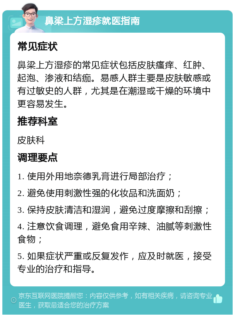 鼻梁上方湿疹就医指南 常见症状 鼻梁上方湿疹的常见症状包括皮肤瘙痒、红肿、起泡、渗液和结痂。易感人群主要是皮肤敏感或有过敏史的人群，尤其是在潮湿或干燥的环境中更容易发生。 推荐科室 皮肤科 调理要点 1. 使用外用地奈德乳膏进行局部治疗； 2. 避免使用刺激性强的化妆品和洗面奶； 3. 保持皮肤清洁和湿润，避免过度摩擦和刮擦； 4. 注意饮食调理，避免食用辛辣、油腻等刺激性食物； 5. 如果症状严重或反复发作，应及时就医，接受专业的治疗和指导。