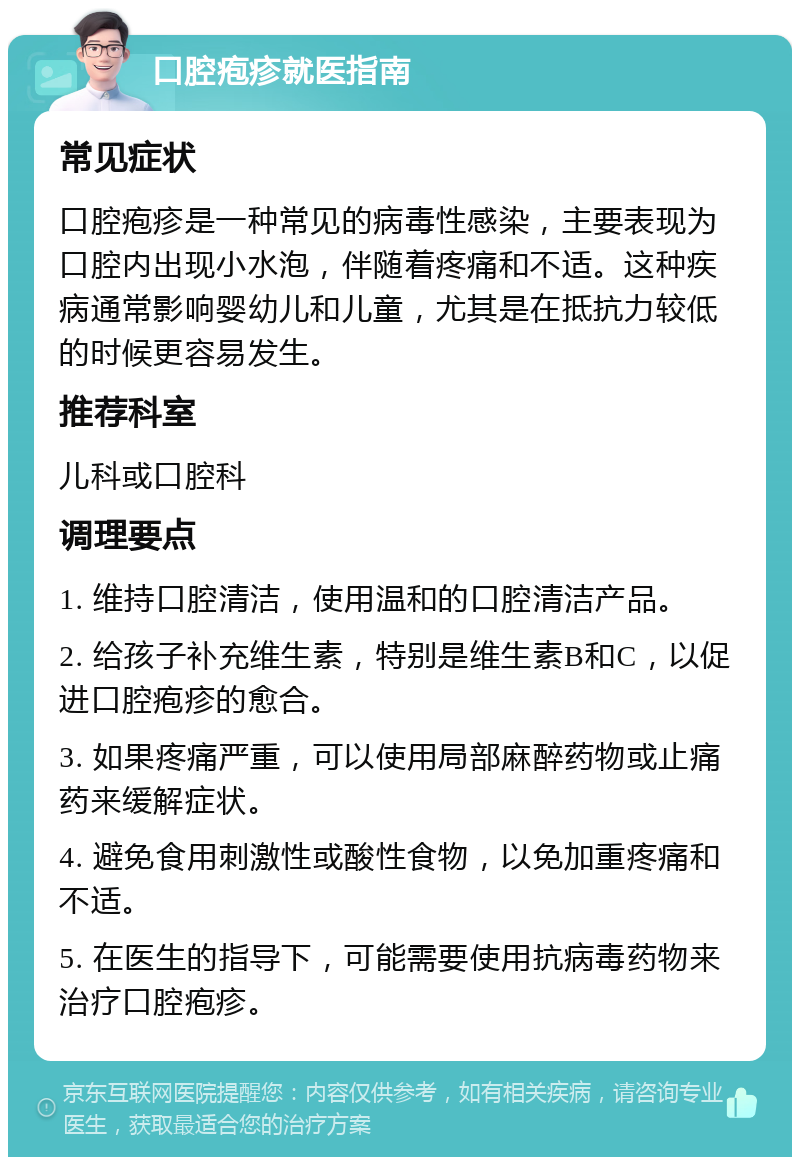 口腔疱疹就医指南 常见症状 口腔疱疹是一种常见的病毒性感染，主要表现为口腔内出现小水泡，伴随着疼痛和不适。这种疾病通常影响婴幼儿和儿童，尤其是在抵抗力较低的时候更容易发生。 推荐科室 儿科或口腔科 调理要点 1. 维持口腔清洁，使用温和的口腔清洁产品。 2. 给孩子补充维生素，特别是维生素B和C，以促进口腔疱疹的愈合。 3. 如果疼痛严重，可以使用局部麻醉药物或止痛药来缓解症状。 4. 避免食用刺激性或酸性食物，以免加重疼痛和不适。 5. 在医生的指导下，可能需要使用抗病毒药物来治疗口腔疱疹。