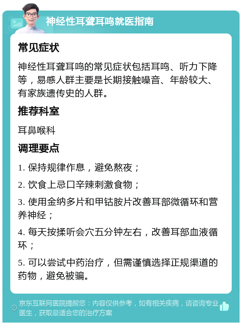 神经性耳聋耳鸣就医指南 常见症状 神经性耳聋耳鸣的常见症状包括耳鸣、听力下降等，易感人群主要是长期接触噪音、年龄较大、有家族遗传史的人群。 推荐科室 耳鼻喉科 调理要点 1. 保持规律作息，避免熬夜； 2. 饮食上忌口辛辣刺激食物； 3. 使用金纳多片和甲钴胺片改善耳部微循环和营养神经； 4. 每天按揉听会穴五分钟左右，改善耳部血液循环； 5. 可以尝试中药治疗，但需谨慎选择正规渠道的药物，避免被骗。