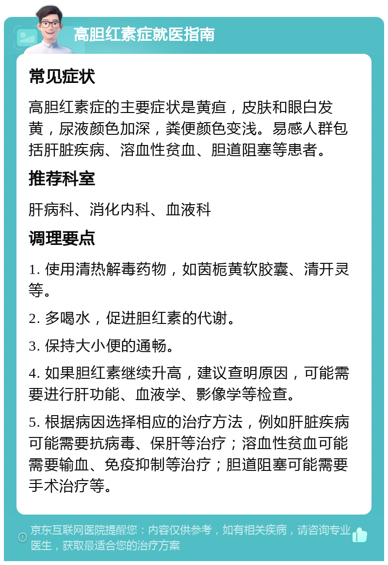 高胆红素症就医指南 常见症状 高胆红素症的主要症状是黄疸，皮肤和眼白发黄，尿液颜色加深，粪便颜色变浅。易感人群包括肝脏疾病、溶血性贫血、胆道阻塞等患者。 推荐科室 肝病科、消化内科、血液科 调理要点 1. 使用清热解毒药物，如茵栀黄软胶囊、清开灵等。 2. 多喝水，促进胆红素的代谢。 3. 保持大小便的通畅。 4. 如果胆红素继续升高，建议查明原因，可能需要进行肝功能、血液学、影像学等检查。 5. 根据病因选择相应的治疗方法，例如肝脏疾病可能需要抗病毒、保肝等治疗；溶血性贫血可能需要输血、免疫抑制等治疗；胆道阻塞可能需要手术治疗等。