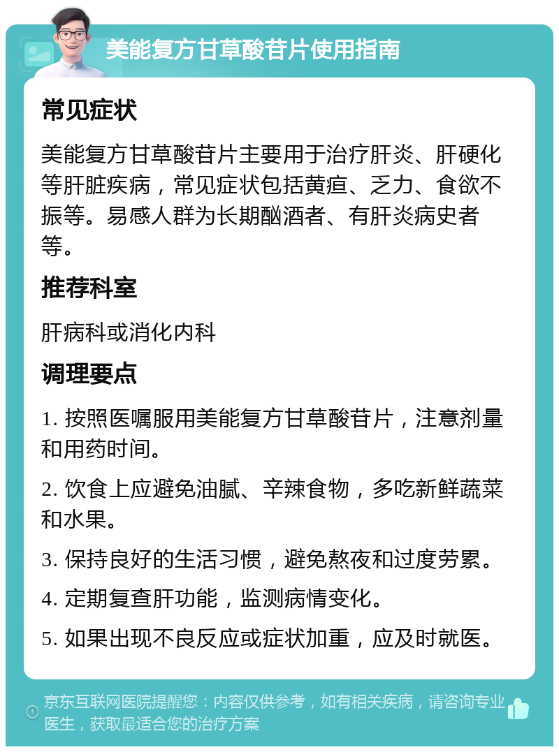 美能复方甘草酸苷片使用指南 常见症状 美能复方甘草酸苷片主要用于治疗肝炎、肝硬化等肝脏疾病，常见症状包括黄疸、乏力、食欲不振等。易感人群为长期酗酒者、有肝炎病史者等。 推荐科室 肝病科或消化内科 调理要点 1. 按照医嘱服用美能复方甘草酸苷片，注意剂量和用药时间。 2. 饮食上应避免油腻、辛辣食物，多吃新鲜蔬菜和水果。 3. 保持良好的生活习惯，避免熬夜和过度劳累。 4. 定期复查肝功能，监测病情变化。 5. 如果出现不良反应或症状加重，应及时就医。