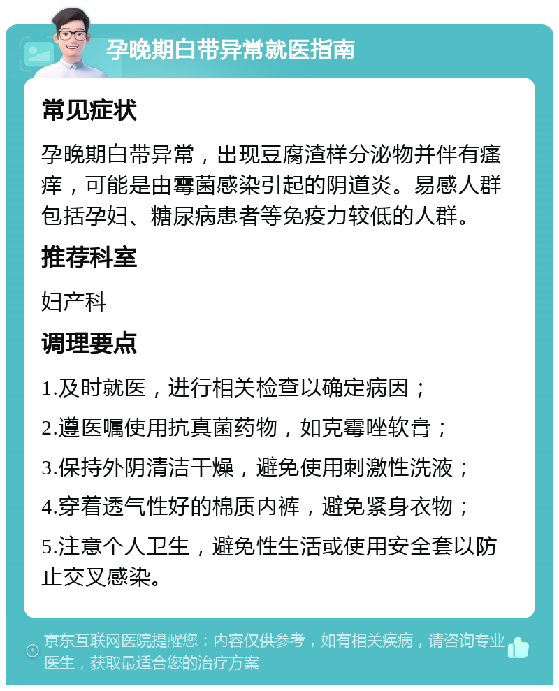 孕晚期白带异常就医指南 常见症状 孕晚期白带异常，出现豆腐渣样分泌物并伴有瘙痒，可能是由霉菌感染引起的阴道炎。易感人群包括孕妇、糖尿病患者等免疫力较低的人群。 推荐科室 妇产科 调理要点 1.及时就医，进行相关检查以确定病因； 2.遵医嘱使用抗真菌药物，如克霉唑软膏； 3.保持外阴清洁干燥，避免使用刺激性洗液； 4.穿着透气性好的棉质内裤，避免紧身衣物； 5.注意个人卫生，避免性生活或使用安全套以防止交叉感染。