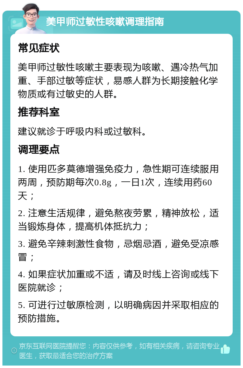 美甲师过敏性咳嗽调理指南 常见症状 美甲师过敏性咳嗽主要表现为咳嗽、遇冷热气加重、手部过敏等症状，易感人群为长期接触化学物质或有过敏史的人群。 推荐科室 建议就诊于呼吸内科或过敏科。 调理要点 1. 使用匹多莫德增强免疫力，急性期可连续服用两周，预防期每次0.8g，一日1次，连续用药60天； 2. 注意生活规律，避免熬夜劳累，精神放松，适当锻炼身体，提高机体抵抗力； 3. 避免辛辣刺激性食物，忌烟忌酒，避免受凉感冒； 4. 如果症状加重或不适，请及时线上咨询或线下医院就诊； 5. 可进行过敏原检测，以明确病因并采取相应的预防措施。