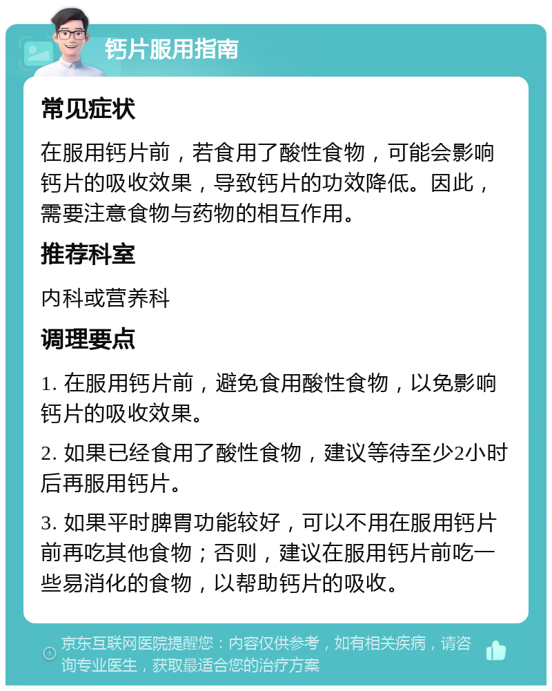 钙片服用指南 常见症状 在服用钙片前，若食用了酸性食物，可能会影响钙片的吸收效果，导致钙片的功效降低。因此，需要注意食物与药物的相互作用。 推荐科室 内科或营养科 调理要点 1. 在服用钙片前，避免食用酸性食物，以免影响钙片的吸收效果。 2. 如果已经食用了酸性食物，建议等待至少2小时后再服用钙片。 3. 如果平时脾胃功能较好，可以不用在服用钙片前再吃其他食物；否则，建议在服用钙片前吃一些易消化的食物，以帮助钙片的吸收。