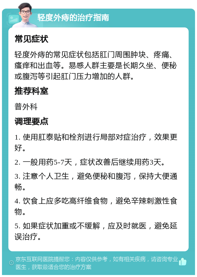 轻度外痔的治疗指南 常见症状 轻度外痔的常见症状包括肛门周围肿块、疼痛、瘙痒和出血等。易感人群主要是长期久坐、便秘或腹泻等引起肛门压力增加的人群。 推荐科室 普外科 调理要点 1. 使用肛泰贴和栓剂进行局部对症治疗，效果更好。 2. 一般用药5-7天，症状改善后继续用药3天。 3. 注意个人卫生，避免便秘和腹泻，保持大便通畅。 4. 饮食上应多吃高纤维食物，避免辛辣刺激性食物。 5. 如果症状加重或不缓解，应及时就医，避免延误治疗。