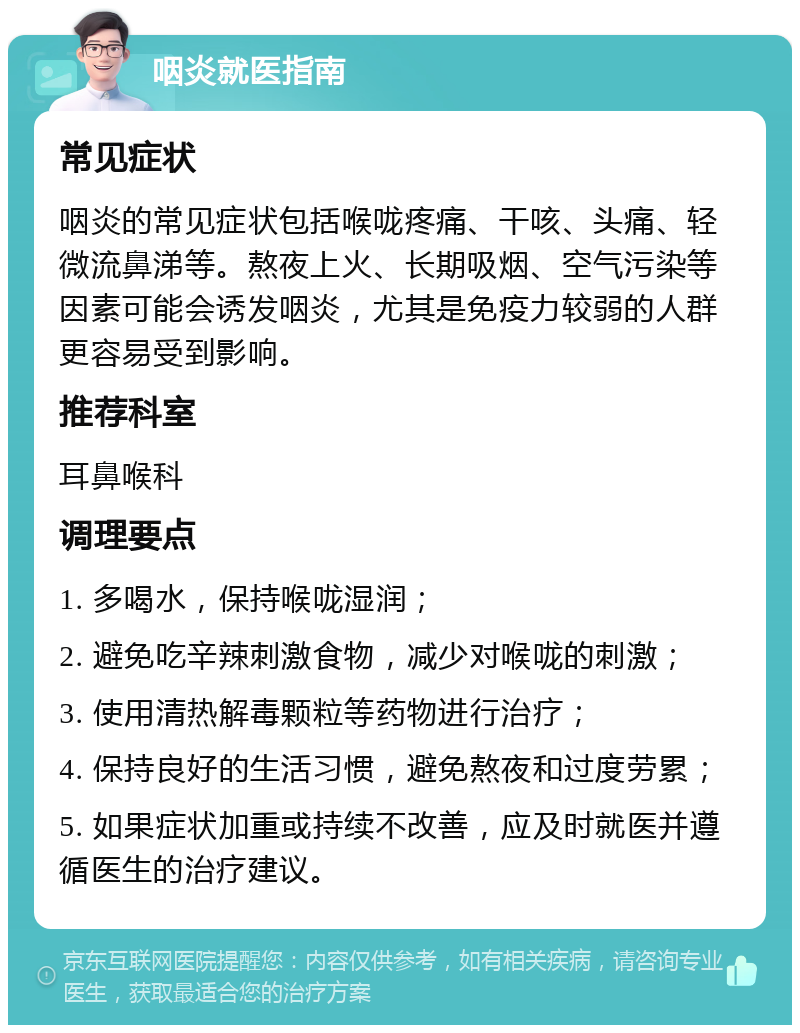 咽炎就医指南 常见症状 咽炎的常见症状包括喉咙疼痛、干咳、头痛、轻微流鼻涕等。熬夜上火、长期吸烟、空气污染等因素可能会诱发咽炎，尤其是免疫力较弱的人群更容易受到影响。 推荐科室 耳鼻喉科 调理要点 1. 多喝水，保持喉咙湿润； 2. 避免吃辛辣刺激食物，减少对喉咙的刺激； 3. 使用清热解毒颗粒等药物进行治疗； 4. 保持良好的生活习惯，避免熬夜和过度劳累； 5. 如果症状加重或持续不改善，应及时就医并遵循医生的治疗建议。