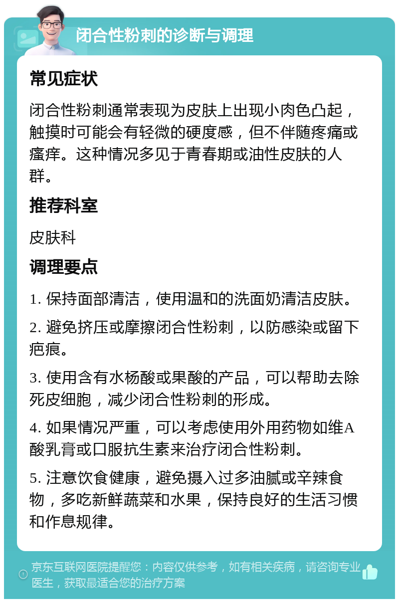 闭合性粉刺的诊断与调理 常见症状 闭合性粉刺通常表现为皮肤上出现小肉色凸起，触摸时可能会有轻微的硬度感，但不伴随疼痛或瘙痒。这种情况多见于青春期或油性皮肤的人群。 推荐科室 皮肤科 调理要点 1. 保持面部清洁，使用温和的洗面奶清洁皮肤。 2. 避免挤压或摩擦闭合性粉刺，以防感染或留下疤痕。 3. 使用含有水杨酸或果酸的产品，可以帮助去除死皮细胞，减少闭合性粉刺的形成。 4. 如果情况严重，可以考虑使用外用药物如维A酸乳膏或口服抗生素来治疗闭合性粉刺。 5. 注意饮食健康，避免摄入过多油腻或辛辣食物，多吃新鲜蔬菜和水果，保持良好的生活习惯和作息规律。