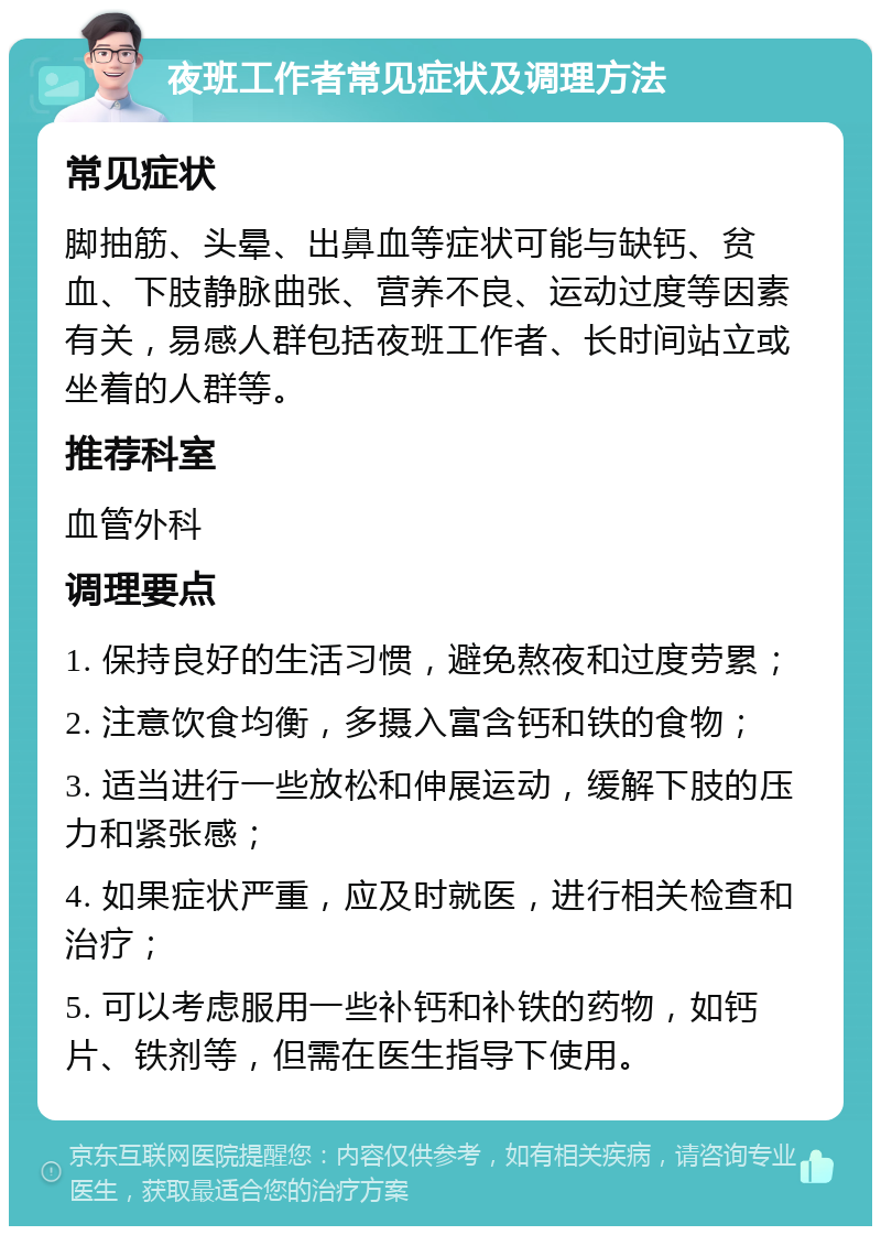 夜班工作者常见症状及调理方法 常见症状 脚抽筋、头晕、出鼻血等症状可能与缺钙、贫血、下肢静脉曲张、营养不良、运动过度等因素有关，易感人群包括夜班工作者、长时间站立或坐着的人群等。 推荐科室 血管外科 调理要点 1. 保持良好的生活习惯，避免熬夜和过度劳累； 2. 注意饮食均衡，多摄入富含钙和铁的食物； 3. 适当进行一些放松和伸展运动，缓解下肢的压力和紧张感； 4. 如果症状严重，应及时就医，进行相关检查和治疗； 5. 可以考虑服用一些补钙和补铁的药物，如钙片、铁剂等，但需在医生指导下使用。