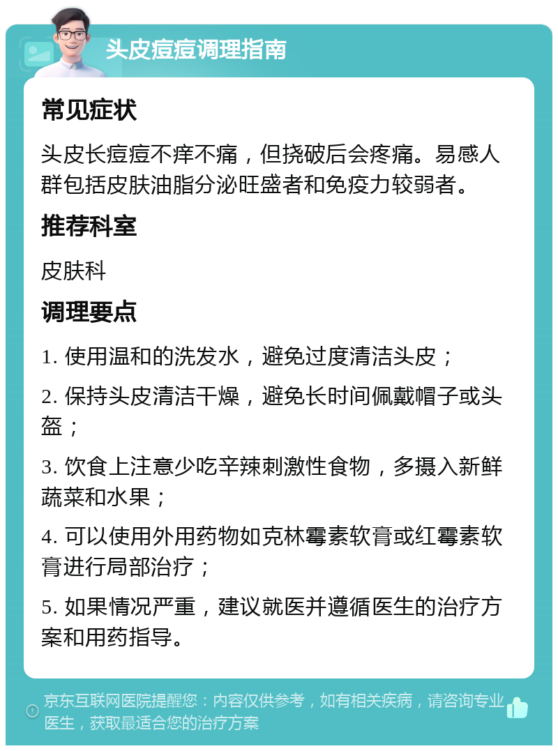 头皮痘痘调理指南 常见症状 头皮长痘痘不痒不痛，但挠破后会疼痛。易感人群包括皮肤油脂分泌旺盛者和免疫力较弱者。 推荐科室 皮肤科 调理要点 1. 使用温和的洗发水，避免过度清洁头皮； 2. 保持头皮清洁干燥，避免长时间佩戴帽子或头盔； 3. 饮食上注意少吃辛辣刺激性食物，多摄入新鲜蔬菜和水果； 4. 可以使用外用药物如克林霉素软膏或红霉素软膏进行局部治疗； 5. 如果情况严重，建议就医并遵循医生的治疗方案和用药指导。