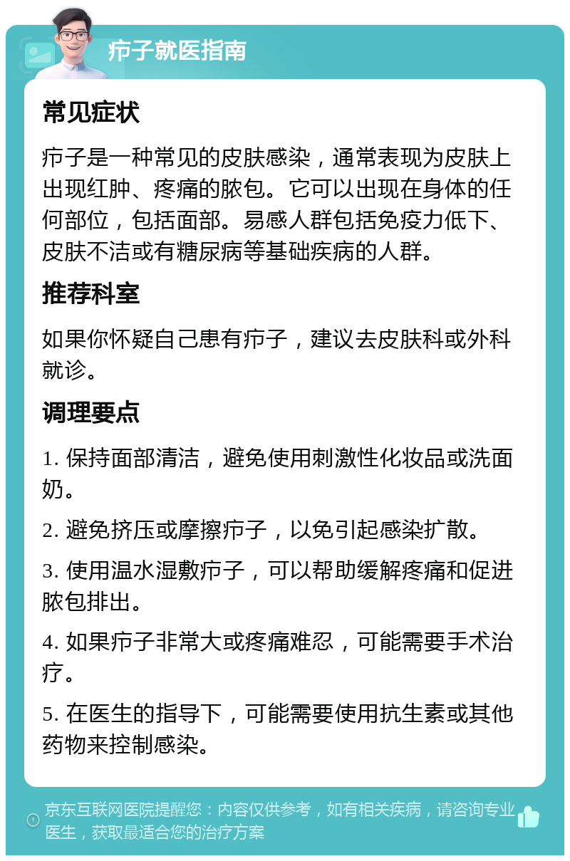 疖子就医指南 常见症状 疖子是一种常见的皮肤感染，通常表现为皮肤上出现红肿、疼痛的脓包。它可以出现在身体的任何部位，包括面部。易感人群包括免疫力低下、皮肤不洁或有糖尿病等基础疾病的人群。 推荐科室 如果你怀疑自己患有疖子，建议去皮肤科或外科就诊。 调理要点 1. 保持面部清洁，避免使用刺激性化妆品或洗面奶。 2. 避免挤压或摩擦疖子，以免引起感染扩散。 3. 使用温水湿敷疖子，可以帮助缓解疼痛和促进脓包排出。 4. 如果疖子非常大或疼痛难忍，可能需要手术治疗。 5. 在医生的指导下，可能需要使用抗生素或其他药物来控制感染。