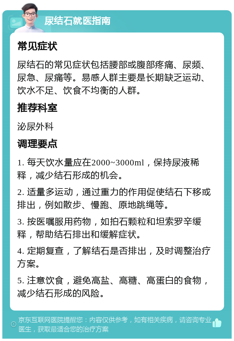 尿结石就医指南 常见症状 尿结石的常见症状包括腰部或腹部疼痛、尿频、尿急、尿痛等。易感人群主要是长期缺乏运动、饮水不足、饮食不均衡的人群。 推荐科室 泌尿外科 调理要点 1. 每天饮水量应在2000~3000ml，保持尿液稀释，减少结石形成的机会。 2. 适量多运动，通过重力的作用促使结石下移或排出，例如散步、慢跑、原地跳绳等。 3. 按医嘱服用药物，如拍石颗粒和坦索罗辛缓释，帮助结石排出和缓解症状。 4. 定期复查，了解结石是否排出，及时调整治疗方案。 5. 注意饮食，避免高盐、高糖、高蛋白的食物，减少结石形成的风险。