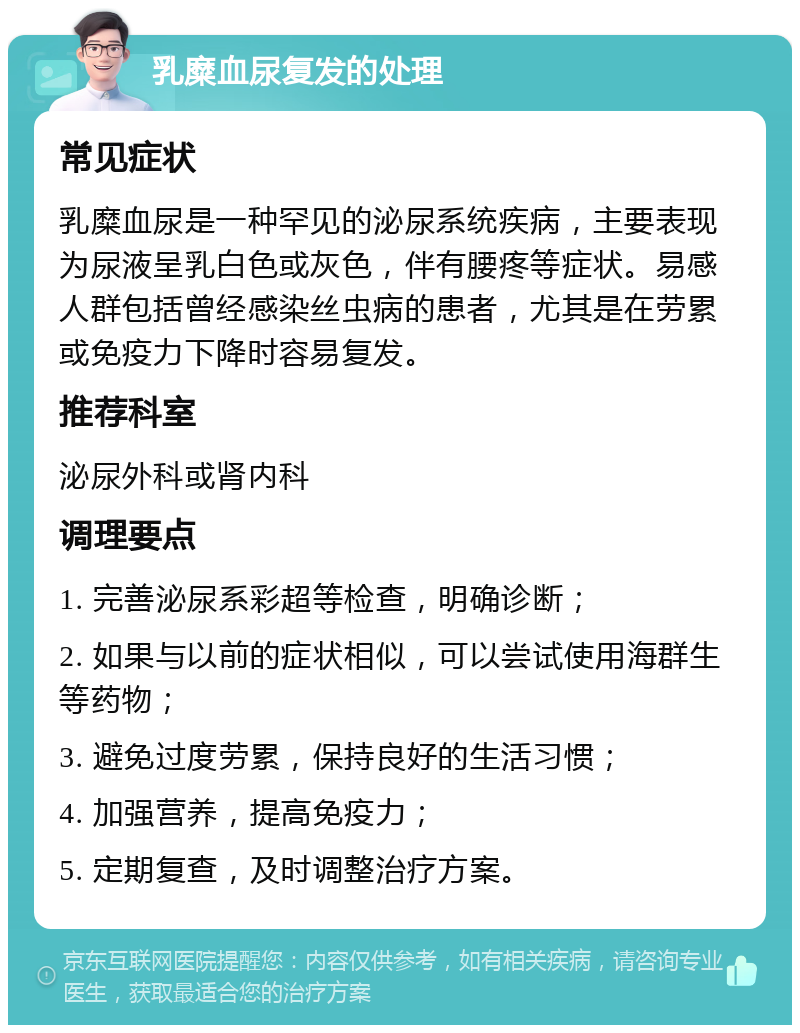 乳糜血尿复发的处理 常见症状 乳糜血尿是一种罕见的泌尿系统疾病，主要表现为尿液呈乳白色或灰色，伴有腰疼等症状。易感人群包括曾经感染丝虫病的患者，尤其是在劳累或免疫力下降时容易复发。 推荐科室 泌尿外科或肾内科 调理要点 1. 完善泌尿系彩超等检查，明确诊断； 2. 如果与以前的症状相似，可以尝试使用海群生等药物； 3. 避免过度劳累，保持良好的生活习惯； 4. 加强营养，提高免疫力； 5. 定期复查，及时调整治疗方案。