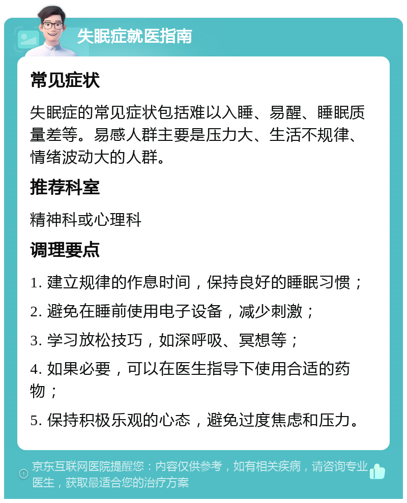 失眠症就医指南 常见症状 失眠症的常见症状包括难以入睡、易醒、睡眠质量差等。易感人群主要是压力大、生活不规律、情绪波动大的人群。 推荐科室 精神科或心理科 调理要点 1. 建立规律的作息时间，保持良好的睡眠习惯； 2. 避免在睡前使用电子设备，减少刺激； 3. 学习放松技巧，如深呼吸、冥想等； 4. 如果必要，可以在医生指导下使用合适的药物； 5. 保持积极乐观的心态，避免过度焦虑和压力。