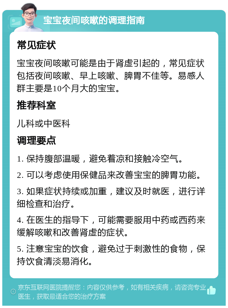 宝宝夜间咳嗽的调理指南 常见症状 宝宝夜间咳嗽可能是由于肾虚引起的，常见症状包括夜间咳嗽、早上咳嗽、脾胃不佳等。易感人群主要是10个月大的宝宝。 推荐科室 儿科或中医科 调理要点 1. 保持腹部温暖，避免着凉和接触冷空气。 2. 可以考虑使用保健品来改善宝宝的脾胃功能。 3. 如果症状持续或加重，建议及时就医，进行详细检查和治疗。 4. 在医生的指导下，可能需要服用中药或西药来缓解咳嗽和改善肾虚的症状。 5. 注意宝宝的饮食，避免过于刺激性的食物，保持饮食清淡易消化。