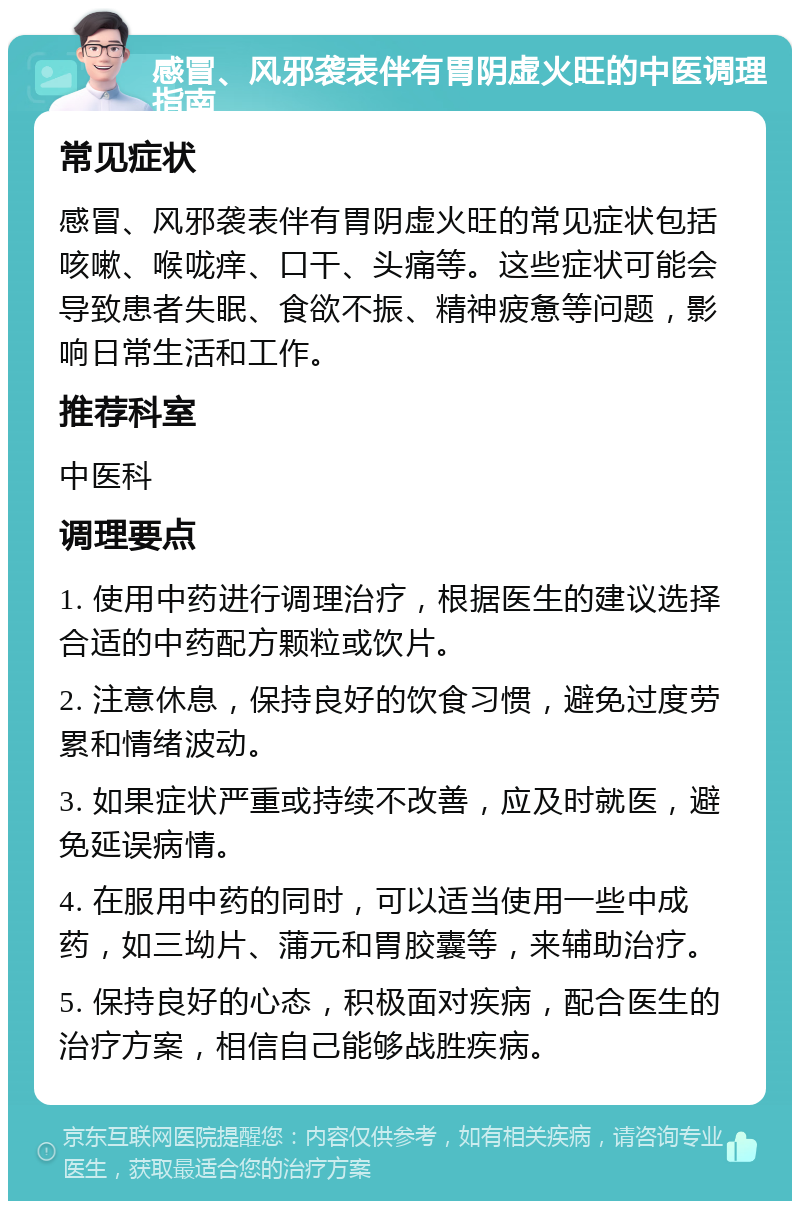 感冒、风邪袭表伴有胃阴虚火旺的中医调理指南 常见症状 感冒、风邪袭表伴有胃阴虚火旺的常见症状包括咳嗽、喉咙痒、口干、头痛等。这些症状可能会导致患者失眠、食欲不振、精神疲惫等问题，影响日常生活和工作。 推荐科室 中医科 调理要点 1. 使用中药进行调理治疗，根据医生的建议选择合适的中药配方颗粒或饮片。 2. 注意休息，保持良好的饮食习惯，避免过度劳累和情绪波动。 3. 如果症状严重或持续不改善，应及时就医，避免延误病情。 4. 在服用中药的同时，可以适当使用一些中成药，如三坳片、蒲元和胃胶囊等，来辅助治疗。 5. 保持良好的心态，积极面对疾病，配合医生的治疗方案，相信自己能够战胜疾病。