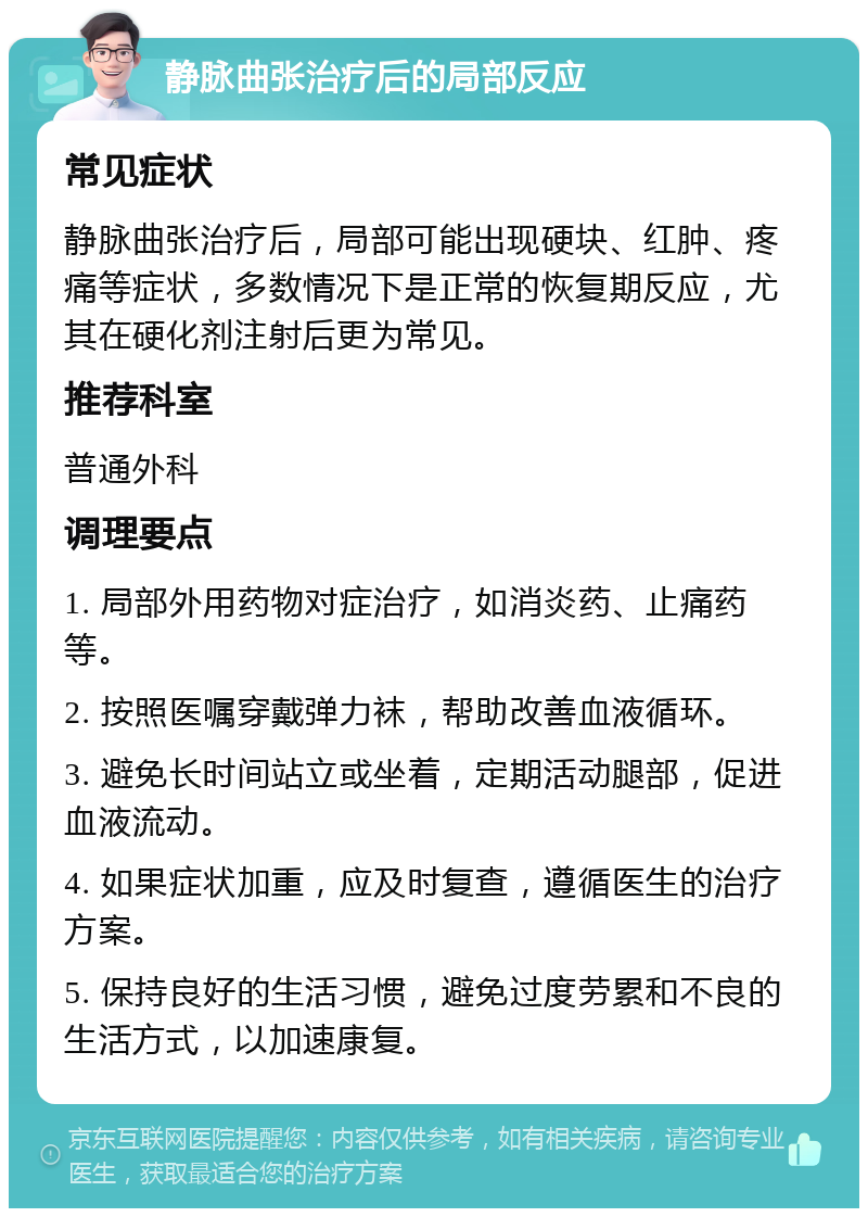 静脉曲张治疗后的局部反应 常见症状 静脉曲张治疗后，局部可能出现硬块、红肿、疼痛等症状，多数情况下是正常的恢复期反应，尤其在硬化剂注射后更为常见。 推荐科室 普通外科 调理要点 1. 局部外用药物对症治疗，如消炎药、止痛药等。 2. 按照医嘱穿戴弹力袜，帮助改善血液循环。 3. 避免长时间站立或坐着，定期活动腿部，促进血液流动。 4. 如果症状加重，应及时复查，遵循医生的治疗方案。 5. 保持良好的生活习惯，避免过度劳累和不良的生活方式，以加速康复。