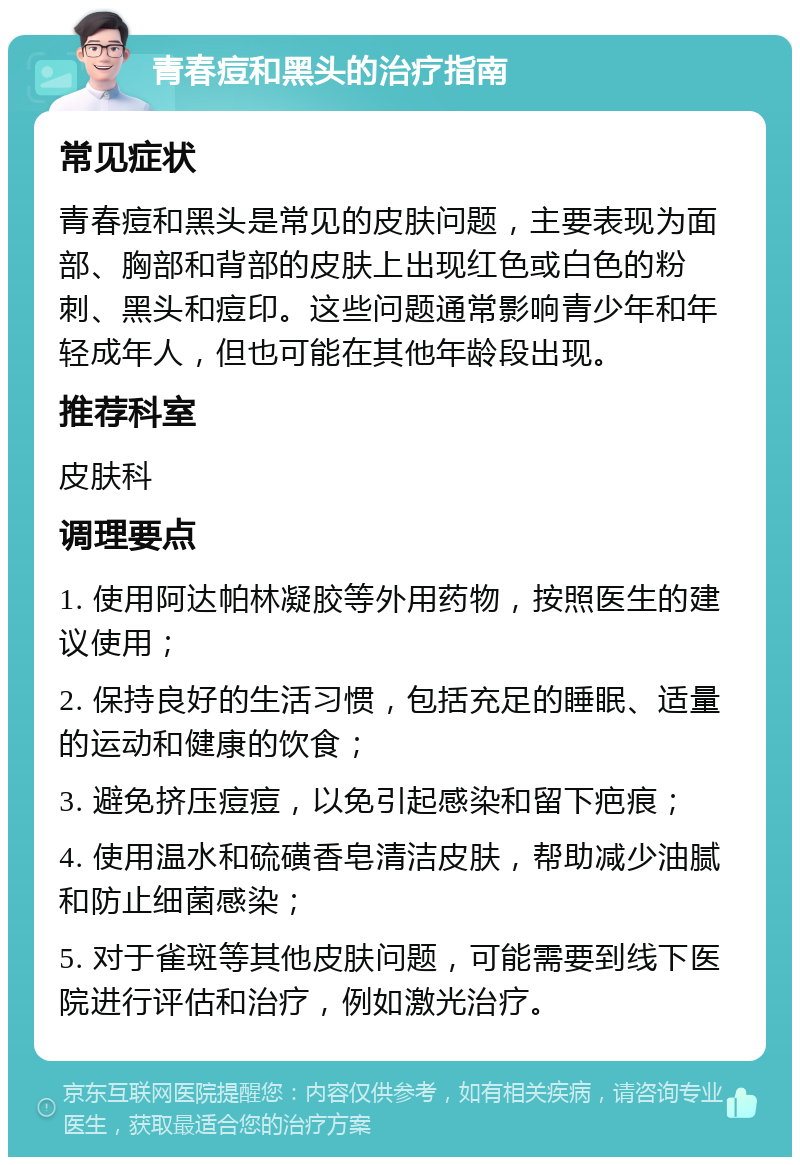 青春痘和黑头的治疗指南 常见症状 青春痘和黑头是常见的皮肤问题，主要表现为面部、胸部和背部的皮肤上出现红色或白色的粉刺、黑头和痘印。这些问题通常影响青少年和年轻成年人，但也可能在其他年龄段出现。 推荐科室 皮肤科 调理要点 1. 使用阿达帕林凝胶等外用药物，按照医生的建议使用； 2. 保持良好的生活习惯，包括充足的睡眠、适量的运动和健康的饮食； 3. 避免挤压痘痘，以免引起感染和留下疤痕； 4. 使用温水和硫磺香皂清洁皮肤，帮助减少油腻和防止细菌感染； 5. 对于雀斑等其他皮肤问题，可能需要到线下医院进行评估和治疗，例如激光治疗。