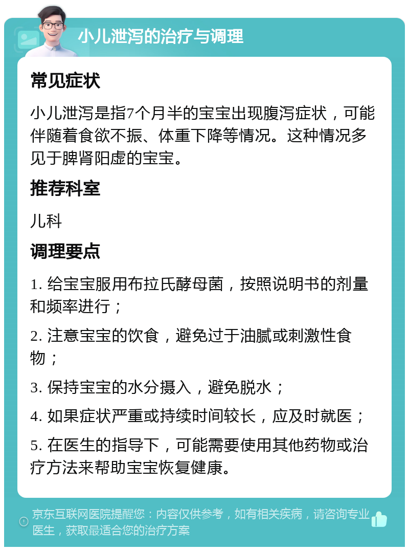 小儿泄泻的治疗与调理 常见症状 小儿泄泻是指7个月半的宝宝出现腹泻症状，可能伴随着食欲不振、体重下降等情况。这种情况多见于脾肾阳虚的宝宝。 推荐科室 儿科 调理要点 1. 给宝宝服用布拉氏酵母菌，按照说明书的剂量和频率进行； 2. 注意宝宝的饮食，避免过于油腻或刺激性食物； 3. 保持宝宝的水分摄入，避免脱水； 4. 如果症状严重或持续时间较长，应及时就医； 5. 在医生的指导下，可能需要使用其他药物或治疗方法来帮助宝宝恢复健康。