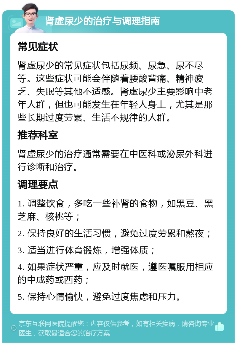 肾虚尿少的治疗与调理指南 常见症状 肾虚尿少的常见症状包括尿频、尿急、尿不尽等。这些症状可能会伴随着腰酸背痛、精神疲乏、失眠等其他不适感。肾虚尿少主要影响中老年人群，但也可能发生在年轻人身上，尤其是那些长期过度劳累、生活不规律的人群。 推荐科室 肾虚尿少的治疗通常需要在中医科或泌尿外科进行诊断和治疗。 调理要点 1. 调整饮食，多吃一些补肾的食物，如黑豆、黑芝麻、核桃等； 2. 保持良好的生活习惯，避免过度劳累和熬夜； 3. 适当进行体育锻炼，增强体质； 4. 如果症状严重，应及时就医，遵医嘱服用相应的中成药或西药； 5. 保持心情愉快，避免过度焦虑和压力。