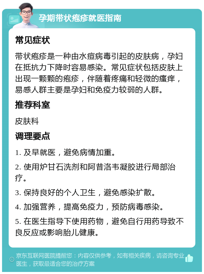 孕期带状疱疹就医指南 常见症状 带状疱疹是一种由水痘病毒引起的皮肤病，孕妇在抵抗力下降时容易感染。常见症状包括皮肤上出现一颗颗的疱疹，伴随着疼痛和轻微的瘙痒，易感人群主要是孕妇和免疫力较弱的人群。 推荐科室 皮肤科 调理要点 1. 及早就医，避免病情加重。 2. 使用炉甘石洗剂和阿昔洛韦凝胶进行局部治疗。 3. 保持良好的个人卫生，避免感染扩散。 4. 加强营养，提高免疫力，预防病毒感染。 5. 在医生指导下使用药物，避免自行用药导致不良反应或影响胎儿健康。