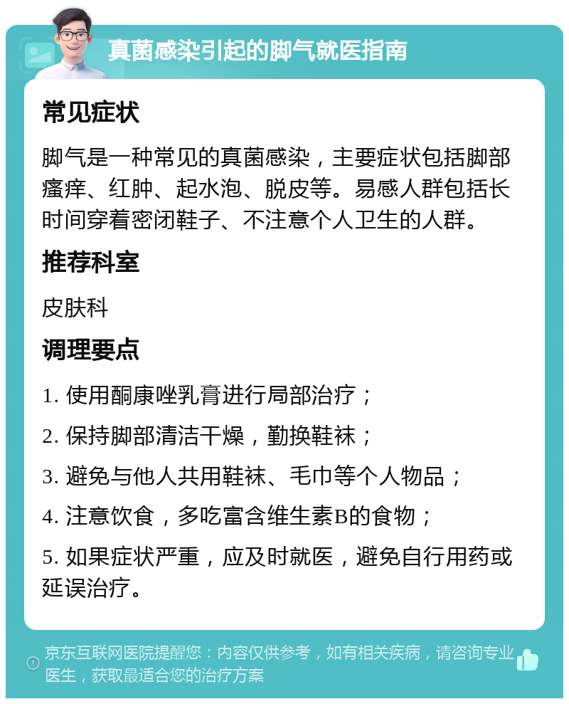 真菌感染引起的脚气就医指南 常见症状 脚气是一种常见的真菌感染，主要症状包括脚部瘙痒、红肿、起水泡、脱皮等。易感人群包括长时间穿着密闭鞋子、不注意个人卫生的人群。 推荐科室 皮肤科 调理要点 1. 使用酮康唑乳膏进行局部治疗； 2. 保持脚部清洁干燥，勤换鞋袜； 3. 避免与他人共用鞋袜、毛巾等个人物品； 4. 注意饮食，多吃富含维生素B的食物； 5. 如果症状严重，应及时就医，避免自行用药或延误治疗。