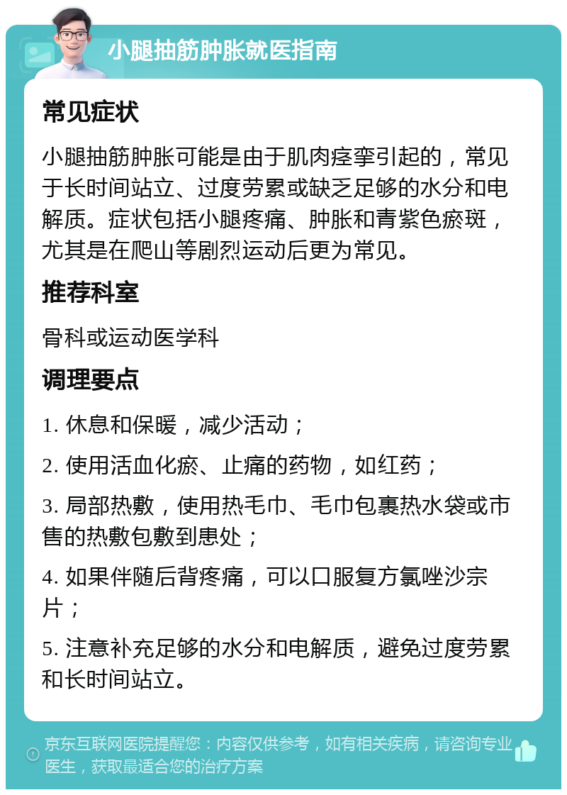 小腿抽筋肿胀就医指南 常见症状 小腿抽筋肿胀可能是由于肌肉痉挛引起的，常见于长时间站立、过度劳累或缺乏足够的水分和电解质。症状包括小腿疼痛、肿胀和青紫色瘀斑，尤其是在爬山等剧烈运动后更为常见。 推荐科室 骨科或运动医学科 调理要点 1. 休息和保暖，减少活动； 2. 使用活血化瘀、止痛的药物，如红药； 3. 局部热敷，使用热毛巾、毛巾包裹热水袋或市售的热敷包敷到患处； 4. 如果伴随后背疼痛，可以口服复方氯唑沙宗片； 5. 注意补充足够的水分和电解质，避免过度劳累和长时间站立。