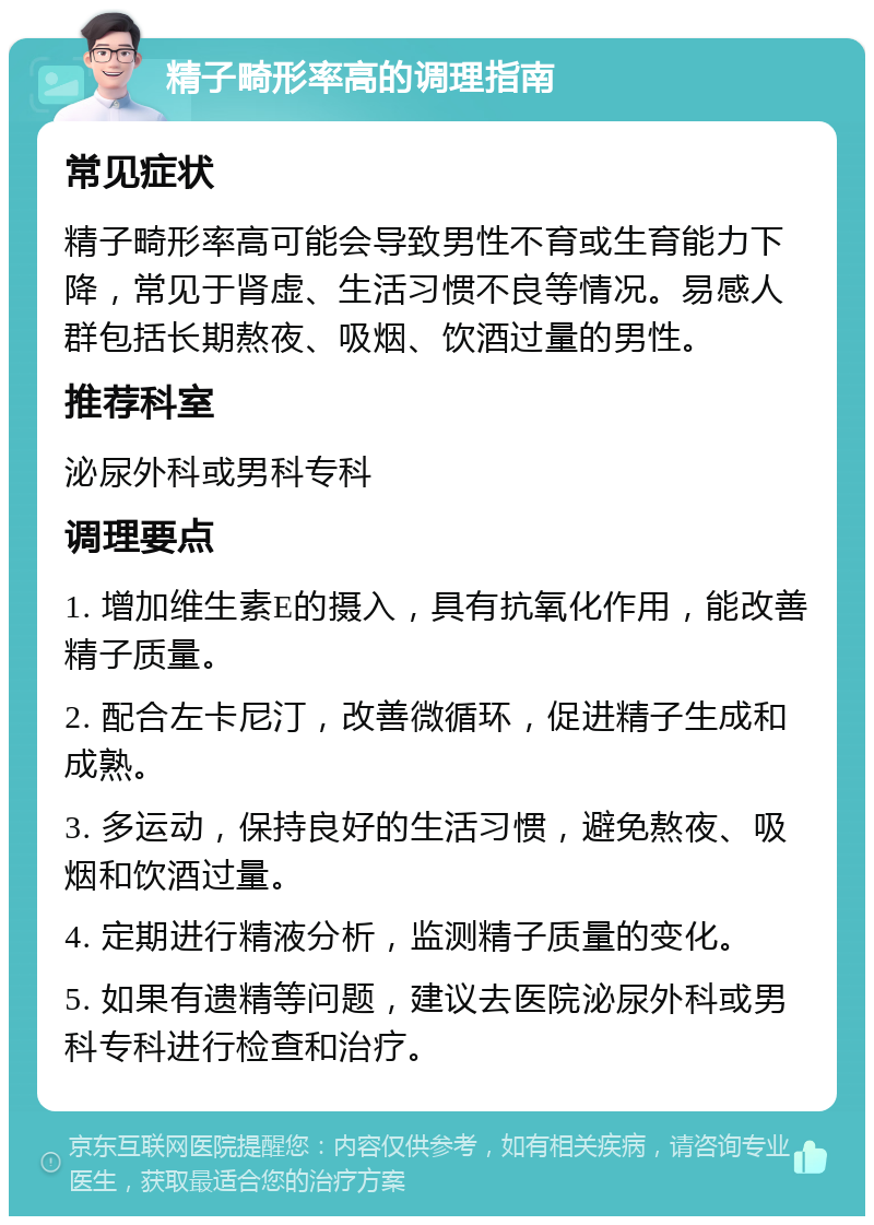 精子畸形率高的调理指南 常见症状 精子畸形率高可能会导致男性不育或生育能力下降，常见于肾虚、生活习惯不良等情况。易感人群包括长期熬夜、吸烟、饮酒过量的男性。 推荐科室 泌尿外科或男科专科 调理要点 1. 增加维生素E的摄入，具有抗氧化作用，能改善精子质量。 2. 配合左卡尼汀，改善微循环，促进精子生成和成熟。 3. 多运动，保持良好的生活习惯，避免熬夜、吸烟和饮酒过量。 4. 定期进行精液分析，监测精子质量的变化。 5. 如果有遗精等问题，建议去医院泌尿外科或男科专科进行检查和治疗。