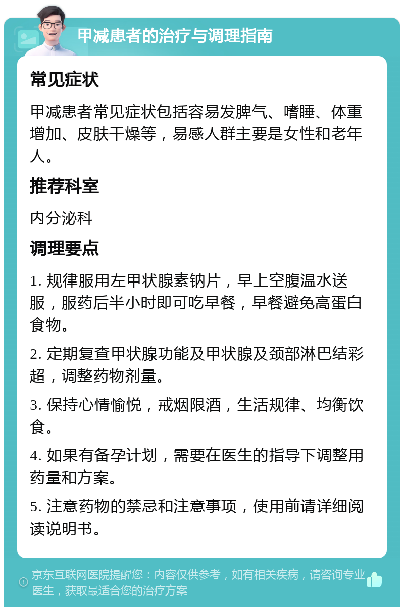 甲减患者的治疗与调理指南 常见症状 甲减患者常见症状包括容易发脾气、嗜睡、体重增加、皮肤干燥等，易感人群主要是女性和老年人。 推荐科室 内分泌科 调理要点 1. 规律服用左甲状腺素钠片，早上空腹温水送服，服药后半小时即可吃早餐，早餐避免高蛋白食物。 2. 定期复查甲状腺功能及甲状腺及颈部淋巴结彩超，调整药物剂量。 3. 保持心情愉悦，戒烟限酒，生活规律、均衡饮食。 4. 如果有备孕计划，需要在医生的指导下调整用药量和方案。 5. 注意药物的禁忌和注意事项，使用前请详细阅读说明书。