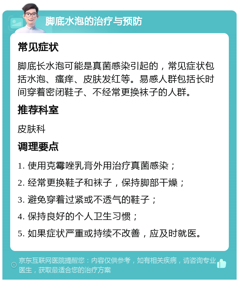 脚底水泡的治疗与预防 常见症状 脚底长水泡可能是真菌感染引起的，常见症状包括水泡、瘙痒、皮肤发红等。易感人群包括长时间穿着密闭鞋子、不经常更换袜子的人群。 推荐科室 皮肤科 调理要点 1. 使用克霉唑乳膏外用治疗真菌感染； 2. 经常更换鞋子和袜子，保持脚部干燥； 3. 避免穿着过紧或不透气的鞋子； 4. 保持良好的个人卫生习惯； 5. 如果症状严重或持续不改善，应及时就医。