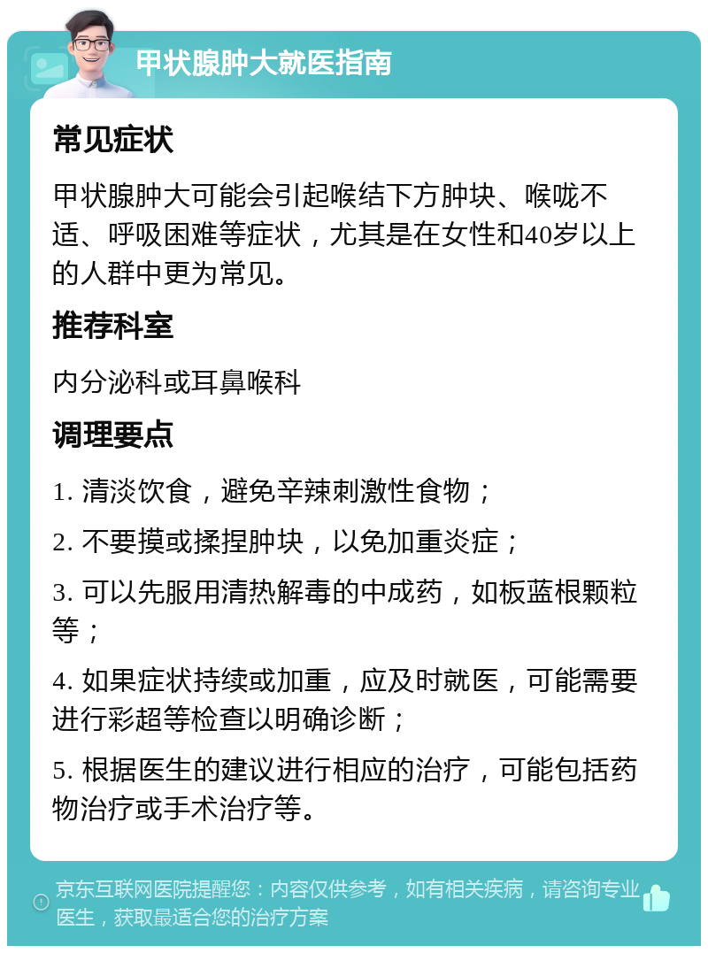 甲状腺肿大就医指南 常见症状 甲状腺肿大可能会引起喉结下方肿块、喉咙不适、呼吸困难等症状，尤其是在女性和40岁以上的人群中更为常见。 推荐科室 内分泌科或耳鼻喉科 调理要点 1. 清淡饮食，避免辛辣刺激性食物； 2. 不要摸或揉捏肿块，以免加重炎症； 3. 可以先服用清热解毒的中成药，如板蓝根颗粒等； 4. 如果症状持续或加重，应及时就医，可能需要进行彩超等检查以明确诊断； 5. 根据医生的建议进行相应的治疗，可能包括药物治疗或手术治疗等。