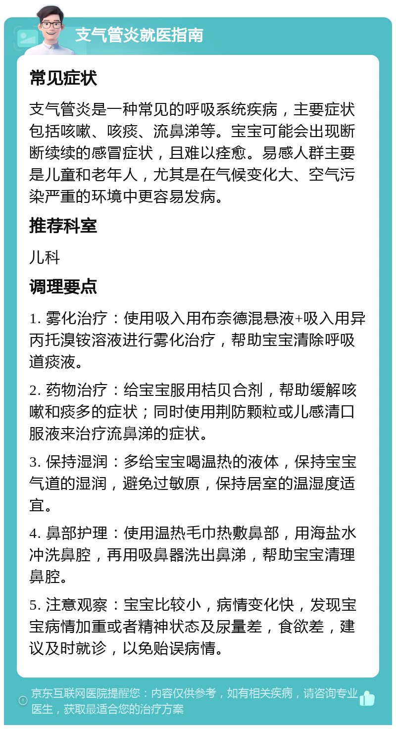 支气管炎就医指南 常见症状 支气管炎是一种常见的呼吸系统疾病，主要症状包括咳嗽、咳痰、流鼻涕等。宝宝可能会出现断断续续的感冒症状，且难以痊愈。易感人群主要是儿童和老年人，尤其是在气候变化大、空气污染严重的环境中更容易发病。 推荐科室 儿科 调理要点 1. 雾化治疗：使用吸入用布奈德混悬液+吸入用异丙托溴铵溶液进行雾化治疗，帮助宝宝清除呼吸道痰液。 2. 药物治疗：给宝宝服用桔贝合剂，帮助缓解咳嗽和痰多的症状；同时使用荆防颗粒或儿感清口服液来治疗流鼻涕的症状。 3. 保持湿润：多给宝宝喝温热的液体，保持宝宝气道的湿润，避免过敏原，保持居室的温湿度适宜。 4. 鼻部护理：使用温热毛巾热敷鼻部，用海盐水冲洗鼻腔，再用吸鼻器洗出鼻涕，帮助宝宝清理鼻腔。 5. 注意观察：宝宝比较小，病情变化快，发现宝宝病情加重或者精神状态及尿量差，食欲差，建议及时就诊，以免贻误病情。