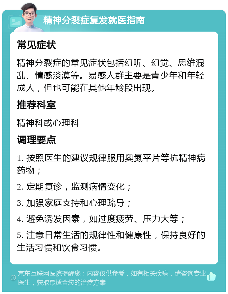 精神分裂症复发就医指南 常见症状 精神分裂症的常见症状包括幻听、幻觉、思维混乱、情感淡漠等。易感人群主要是青少年和年轻成人，但也可能在其他年龄段出现。 推荐科室 精神科或心理科 调理要点 1. 按照医生的建议规律服用奥氮平片等抗精神病药物； 2. 定期复诊，监测病情变化； 3. 加强家庭支持和心理疏导； 4. 避免诱发因素，如过度疲劳、压力大等； 5. 注意日常生活的规律性和健康性，保持良好的生活习惯和饮食习惯。