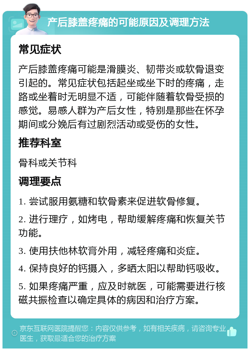 产后膝盖疼痛的可能原因及调理方法 常见症状 产后膝盖疼痛可能是滑膜炎、韧带炎或软骨退变引起的。常见症状包括起坐或坐下时的疼痛，走路或坐着时无明显不适，可能伴随着软骨受损的感觉。易感人群为产后女性，特别是那些在怀孕期间或分娩后有过剧烈活动或受伤的女性。 推荐科室 骨科或关节科 调理要点 1. 尝试服用氨糖和软骨素来促进软骨修复。 2. 进行理疗，如烤电，帮助缓解疼痛和恢复关节功能。 3. 使用扶他林软膏外用，减轻疼痛和炎症。 4. 保持良好的钙摄入，多晒太阳以帮助钙吸收。 5. 如果疼痛严重，应及时就医，可能需要进行核磁共振检查以确定具体的病因和治疗方案。