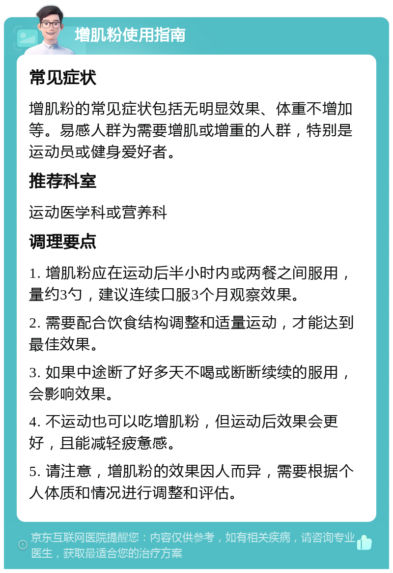 增肌粉使用指南 常见症状 增肌粉的常见症状包括无明显效果、体重不增加等。易感人群为需要增肌或增重的人群，特别是运动员或健身爱好者。 推荐科室 运动医学科或营养科 调理要点 1. 增肌粉应在运动后半小时内或两餐之间服用，量约3勺，建议连续口服3个月观察效果。 2. 需要配合饮食结构调整和适量运动，才能达到最佳效果。 3. 如果中途断了好多天不喝或断断续续的服用，会影响效果。 4. 不运动也可以吃增肌粉，但运动后效果会更好，且能减轻疲惫感。 5. 请注意，增肌粉的效果因人而异，需要根据个人体质和情况进行调整和评估。