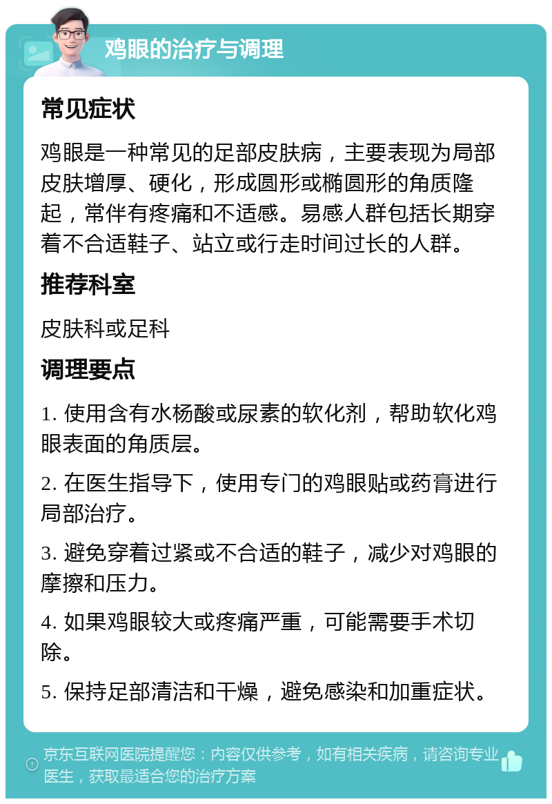 鸡眼的治疗与调理 常见症状 鸡眼是一种常见的足部皮肤病，主要表现为局部皮肤增厚、硬化，形成圆形或椭圆形的角质隆起，常伴有疼痛和不适感。易感人群包括长期穿着不合适鞋子、站立或行走时间过长的人群。 推荐科室 皮肤科或足科 调理要点 1. 使用含有水杨酸或尿素的软化剂，帮助软化鸡眼表面的角质层。 2. 在医生指导下，使用专门的鸡眼贴或药膏进行局部治疗。 3. 避免穿着过紧或不合适的鞋子，减少对鸡眼的摩擦和压力。 4. 如果鸡眼较大或疼痛严重，可能需要手术切除。 5. 保持足部清洁和干燥，避免感染和加重症状。