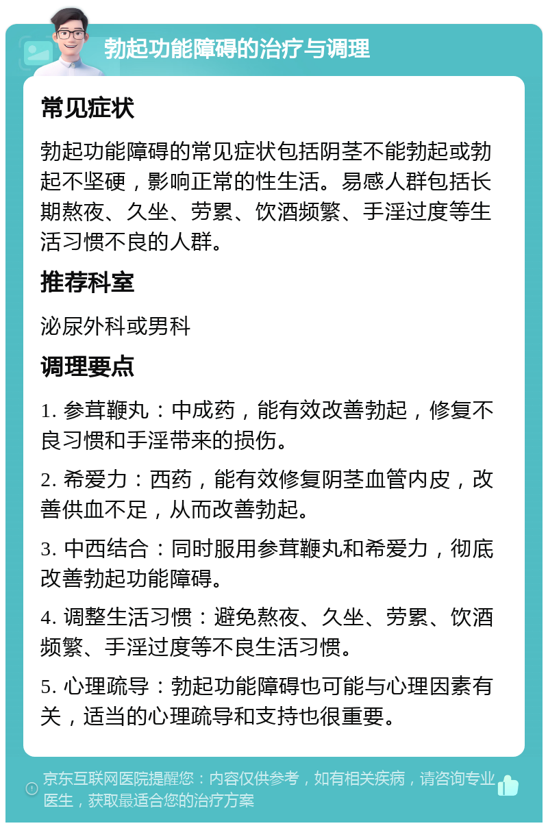 勃起功能障碍的治疗与调理 常见症状 勃起功能障碍的常见症状包括阴茎不能勃起或勃起不坚硬，影响正常的性生活。易感人群包括长期熬夜、久坐、劳累、饮酒频繁、手淫过度等生活习惯不良的人群。 推荐科室 泌尿外科或男科 调理要点 1. 参茸鞭丸：中成药，能有效改善勃起，修复不良习惯和手淫带来的损伤。 2. 希爱力：西药，能有效修复阴茎血管内皮，改善供血不足，从而改善勃起。 3. 中西结合：同时服用参茸鞭丸和希爱力，彻底改善勃起功能障碍。 4. 调整生活习惯：避免熬夜、久坐、劳累、饮酒频繁、手淫过度等不良生活习惯。 5. 心理疏导：勃起功能障碍也可能与心理因素有关，适当的心理疏导和支持也很重要。